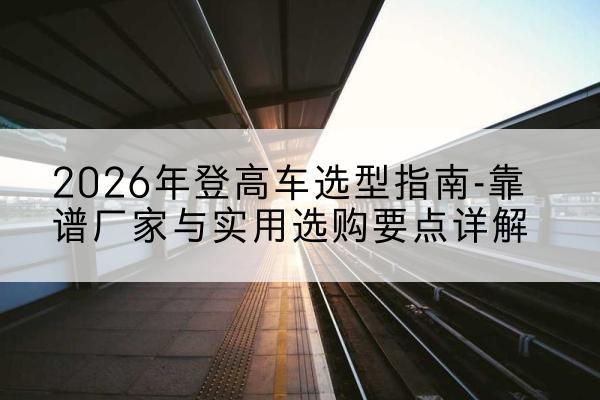 砚山登高车厂家推荐-2026年登高车选型指南-靠谱厂家与实用选购要点详解