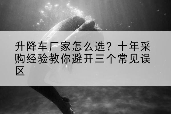 砚山升降车厂家-怎么选?十年采购经验教你避开三个常见误区