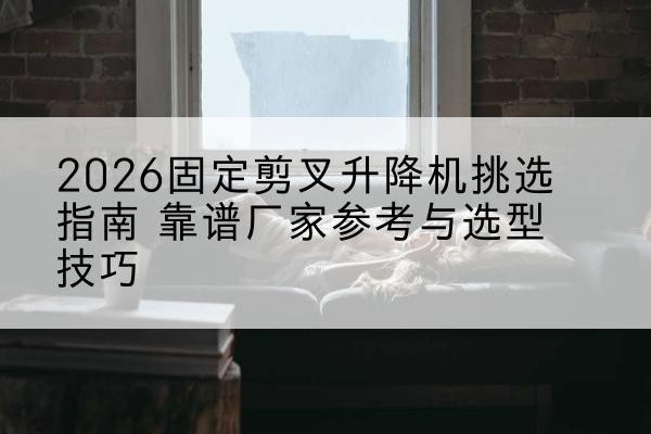 砚山固定剪叉升降机厂家推荐-2026固定剪叉升降机挑选指南 靠谱厂家参考与选型技巧