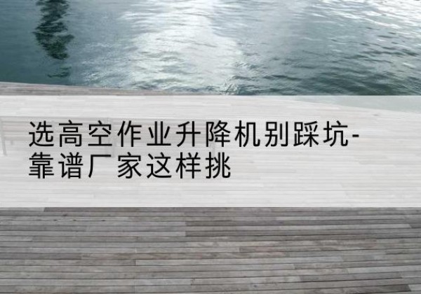 砚山剪叉式升降机厂家-选高空作业升降机别踩坑-靠谱厂家这样挑