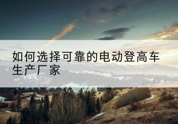 砚山电动登高车厂家-如何选择可靠的电动登高车生产厂家