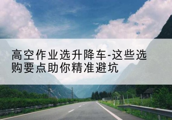 砚山升降车厂家-高空作业选升降车-这些选购要点助你*避坑