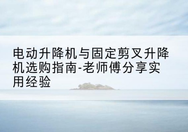 砚山电动升降机怎么选-电动升降机与固定剪叉升降机选购指南-老师傅分享实用经验