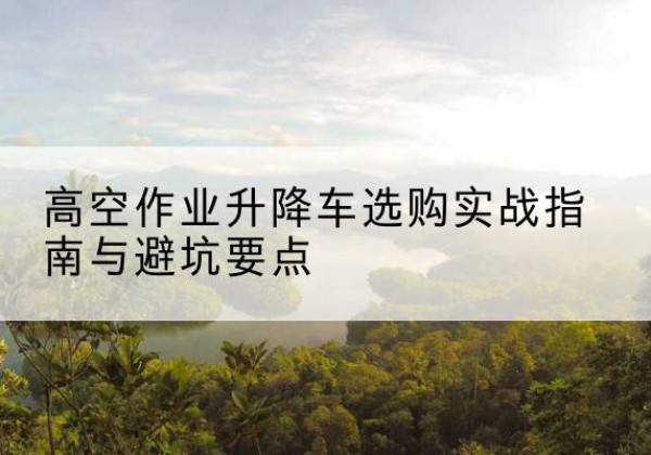 砚山升降车怎么选-高空作业升降车选购实战指南与避坑要点