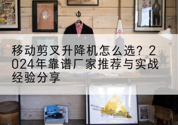 砚山升降平台厂家推荐-移动剪叉升降机怎么选？2024年靠谱厂家推荐与实战经验分享