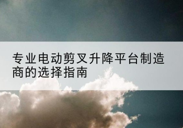 砚山电动剪叉升降平台厂家-专业电动剪叉升降平台制造商的选择指南