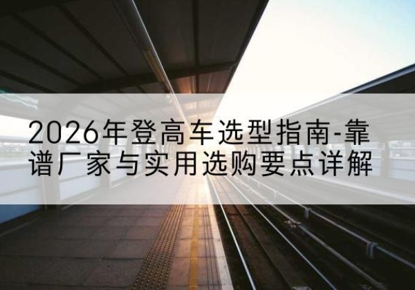砚山登高车厂家推荐-2026年登高车选型指南-靠谱厂家与实用选购要点详解